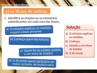 Orações subordinadas substantivas relativas
1. Identifica as orações ou os elementos
subordinantes em cada uma das frases.
Lê os títulos de notícias.
a) O ministro explicou as medidas
a quem estava presente
c) Quem foi ao estádio assistiu
a um show de futebol
b) Conheça quem fez fortuna
d) O JN revela quem participou no
maior certame de música retro
Solução
a) O ministro explicou
as medidas
b) Conheça
c) Assistiu a um show
de futebol
d) O JN revela
 