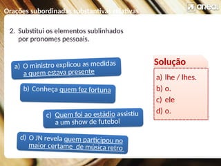 Orações subordinadas substantivas relativas
a) O ministro explicou as medidas
a quem estava presente
c) Quem foi ao estádio assistiu
a um show de futebol
b) Conheça quem fez fortuna
d) O JN revela quem participou no
maior certame de música retro
2. Substitui os elementos sublinhados
por pronomes pessoais.
Solução
a) lhe / lhes.
b) o.
c) ele
d) o.
 