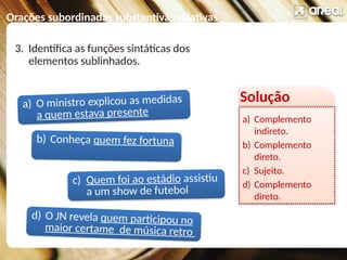 Orações subordinadas substantivas relativas
a) O ministro explicou as medidas
a quem estava presente
c) Quem foi ao estádio assistiu
a um show de futebol
b) Conheça quem fez fortuna
d) O JN revela quem participou no
maior certame de música retro
3. Identifica as funções sintáticas dos
elementos sublinhados.
Solução
a) Complemento
indireto.
b) Complemento
direto.
c) Sujeito.
d) Complemento
direto.
 