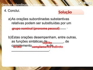 Orações subordinadas substantivas relativas
4. Conclui.
a)As orações subordinadas substantivas
relativas podem ser substituídas por um
_____________________________ .
b)Estas orações desempenham, entre outras,
as funções sintáticas de ________, de
complemento _______ e de
____________________.
Solução
grupo nominal (pronome pessoal)
direto
sujeito
complemento indireto
 