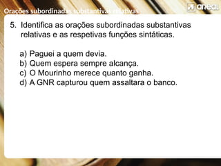 Orações subordinadas substantivas relativas
5. Identifica as orações subordinadas substantivas
relativas e as respetivas funções sintáticas.
a) Paguei a quem devia.
b) Quem espera sempre alcança.
c) O Mourinho merece quanto ganha.
d) A GNR capturou quem assaltara o banco.
 