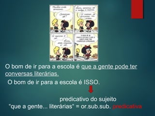 O bom de ir para a escola é que a gente pode ter
conversas literárias.
O bom de ir para a escola é ISSO.
predicativo do sujeito
“que a gente... literárias“ = or.sub.sub. predicativa

 