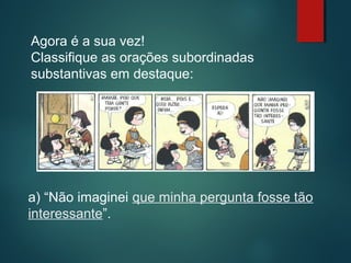 Agora é a sua vez!
Classifique as orações subordinadas
substantivas em destaque:

a) “Não imaginei que minha pergunta fosse tão
interessante”.

 