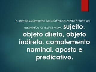 A oração subordinada substantiva assumirá a função do

sujeito,
objeto direto, objeto
indireto, complemento
nominal, aposto e
predicativo.
substantivo ao qual se refere:

 