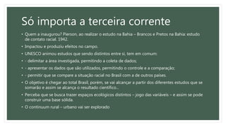 Só importa a terceira corrente
• Quem a inaugurou? Pierson, ao realizar o estudo na Bahia – Brancos e Pretos na Bahia: estudo
de contato racial. 1942.
• Impactou e produziu efeitos no campo.
• UNESCO animou estudos que sendo distintos entre si, tem em comum:
• - delimitar a área investigada, permitindo a coleta de dados;
• - apresentar os dados que são utilizados, permitindo o controle e a comparação;
• - permitir que se compare a situação racial no Brasil com a de outros países.
• O objetivo é chegar ao total Brasil, porém, se vai alcançar a partir dos diferentes estudos que se
somarão e assim se alcança o resultado científico...
• Perceba que se busca trazer espaços ecológicos distintos – jogo das variáveis – e assim se pode
construir uma base sólida.
• O continuum rural – urbano vai ser explorado
 