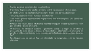 • Anuncia que se vai operar com dois conceitos ideais.
• O problema do preconceito racial é o problema central nos estudos de relações raciais.
• Os Estados Unidos e o Brasil constituem exemplos de dois tipos de ‘situações raciais’:
• - em um o preconceito racial é manifesto e insofismável
• - em outro o próprio reconhecimento do preconceito tem dado margem a uma controvérsia
difícil de superar.
• Note que para o autor, os que estudaram o Brasil não conseguem perceber o preconceito racial,
pois o modelo é o norte-americano.
• “A tendência do intelectual brasileiro – geralmente branco – a negar ou subestimar o
preconceito, tal como ocorre no Brasil, e a incapacidade do observador norte-americano em
percebê-lo estão em contradição com a impressão generalizada da própria população de cor do
País”.
• Para Nogueira não se trata de falar em intensidade, na comparação, e sim de naturezas
diferentes.
 