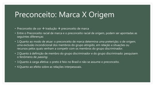 Preconceito: Marca X Origem
• Preconceito de cor  tradução  preconceito de marca
• Entre o Preconceito racial de marca e o preconceito racial de origem, podem ser apontadas as
seguintes diferenças:
• 1.Quanto ao modo de atuar: o preconceito de marca determina uma preterição; o de origem,
uma exclusão incondicional dos membros do grupo atingido, em relação a situações ou
recursos pelos quais venham a competir com os membros do grupo discriminador.
• 2.Quanto à definição de membro do grupo discriminador e do grupo discriminado: pesquisem
o fenômeno de passing.
• 3.Quanto à carga afetiva: o preto é feio no Brasil e não se assume o preconceito.
• 4.Quanto ao efeito sobre as relações interpessoais.
 