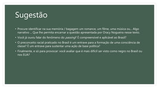 Sugestão
• Procure identificar na sua memória / bagagem um romance, um filme, uma música ou... Algo
narrativo ... Que lhe permita encarnar a questão apresentada por Oracy Nogueira nesse texto.
• Você já ouviu falar do fenômeno do passing? É compreensível e aplicável ao Brasil?
• O preconceito racial praticado no Brasil é um entrave para a formação de uma consciência de
classe? É um entrave para sustentar uma ação de base política?
• Finalmente, e só para provocar: você avaliar que é mais difícil ser visto como negro no Brasil ou
nos EUA?
 