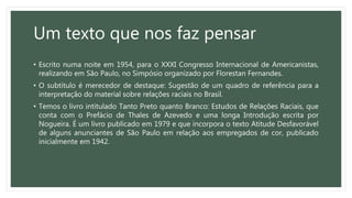 Um texto que nos faz pensar
• Escrito numa noite em 1954, para o XXXI Congresso Internacional de Americanistas,
realizando em São Paulo, no Simpósio organizado por Florestan Fernandes.
• O subtítulo é merecedor de destaque: Sugestão de um quadro de referência para a
interpretação do material sobre relações raciais no Brasil.
• Temos o livro intitulado Tanto Preto quanto Branco: Estudos de Relações Raciais, que
conta com o Prefácio de Thales de Azevedo e uma longa Introdução escrita por
Nogueira. É um livro publicado em 1979 e que incorpora o texto Atitude Desfavorável
de alguns anunciantes de São Paulo em relação aos empregados de cor, publicado
inicialmente em 1942.
 