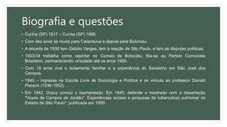 Biografia e questões
• Cunha (SP) 1917 – Cunha (SP) 1996.
• Com dez anos se muda para Catanduva e depois para Botocatu.
• A década de 1930 tem Getúlio Vargas, tem a reação de São Paulo, e tem as disputas políticas.
• 1933/34 trabalha como repórter no Correio de Botocatu; filia-se ao Partido Comunista
Brasileiro, permanecendo vinculado até os anos 1960.
• Com 19 anos vive o isolamento familiar e a experiência do Sanatório em São José dos
Campos.
• 1940 – ingressa na Escola Livre de Sociologia e Política e se vincula ao professor Donald
Pierson (1936-1952).
• Em 1942, Oracy conclui o bacharelado. Em 1945, defende o mestrado com a dissertação
"Vozes de Campos de Jordão". Experiências sociais e psíquicas do tuberculoso pulmonar no
Estado de São Paulo", publicada em 1950.
 