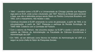 • 1945 – convênio entre a ELSP e a Universidade de Chicago permite que Nogueira
siga para os EUA, onde cursa o doutorado, até 1947. Retoma ao Brasil para escrever
a tese, que não é defendida porque sendo filiado ao Partido Comunista Brasileiro, em
1952, com o macartismo, não recebe o visto.
• Continua vinculado à ELSP, ensinando no curso de graduação, a partir de 1943, e na
pós-graduação, a partir de 1947. Pesquisa e participa da Revista Sociologia, de
1948-1958. Colabora com a Comissão de Folclore.
• Com o retorno de Pierson, não encontra espaço na ELSP e aceita o convite para a
cadeira de Ciência da Administração na Faculdade de Ciências Econômicas e
Administração da USP.
• Em 1955, vai ser efetivado como técnico do Instituto de Administração da USP, e a
seguir se torna chefe do Setor de Pesquisas Sociais.
 