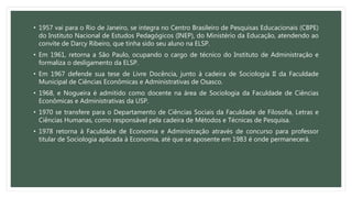 • 1957 vai para o Rio de Janeiro, se integra no Centro Brasileiro de Pesquisas Educacionais (CBPE)
do Instituto Nacional de Estudos Pedagógicos (INEP), do Ministério da Educação, atendendo ao
convite de Darcy Ribeiro, que tinha sido seu aluno na ELSP.
• Em 1961, retorna a São Paulo, ocupando o cargo de técnico do Instituto de Administração e
formaliza o desligamento da ELSP.
• Em 1967 defende sua tese de Livre Docência, junto à cadeira de Sociologia II da Faculdade
Municipal de Ciências Econômicas e Administrativas de Osasco.
• 1968, e Nogueira é admitido como docente na área de Sociologia da Faculdade de Ciências
Econômicas e Administrativas da USP.
• 1970 se transfere para o Departamento de Ciências Sociais da Faculdade de Filosofia, Letras e
Ciências Humanas, como responsável pela cadeira de Métodos e Técnicas de Pesquisa.
• 1978 retorna à Faculdade de Economia e Administração através de concurso para professor
titular de Sociologia aplicada à Economia, até que se aposente em 1983 é onde permanecerá.
 