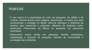 marcos
• A sua marca é a capacidade de criar, de pesquisar, de refletir e de
mostrar. Aborda temas como estigma, preconceito, e mostra que para
compreender a situação no Brasil, deve-se distinguir a dinâmica do
racismo aqui construído e praticado, diferente da dinâmica norte-
americana. Preconceito de Marca se desdobra em exercícios
importante.
• Desenvolve outros temas em pesquisa: família, parentesco,
metodologia e técnicas de pesquisa, estudos de comunidade e
sociologia das profissões.
 