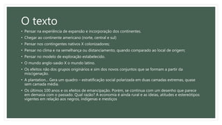 O texto
• Pensar na experiência de expansão e incorporação dos continentes.
• Chegar ao continente americano (norte, central e sul)
• Pensar nos contingentes nativos X colonizadores;
• Pensar no clima e na semelhança ou distanciamento, quando comparado ao local de origem;
• Pensar no modelo de exploração estabelecido.
• O mundo anglo-saxão X o mundo latino.
• Os efeitos não dos grupos originários e sim dos novos conjuntos que se formam a partir da
miscigenação.
• A plantation... Gera um quadro – estratificação social polarizada em duas camadas extremas, quase
sem camada média.
• Os últimos 100 anos e os efeitos de emancipação. Porém, se continua com um desenho que parece
em demasia com o passado. Qual razão? A economia é ainda rural e as ideias, atitudes e estereótipos
vigentes em relação aos negros, indígenas e mestiços
 