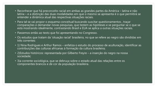 • Reconhecer que há preconceito racial em ambas as grandes partes da América – latina e não
latina – e a distinção das duas modalidades em que o mesmo se apresenta é o que permitirá se
entender a dinâmica atual das respectivas situações raciais.
• Para tal se vai propor o esquema conceitual buscando suscitar questionamentos , traçar
comparações e demandar novas pesquisas, que testem as hipóteses e se perguntar se o que se
está mostrando idealmente, contrastando Brasil e EUA se aplica a outras situações raciais.
• Passemos então ao texto que foi apresentando no Congresso.
• Os estudos que tratam da ‘situação racial’ brasileira, no que se refere ao negro são divididas em
três correntes:
• 1) Nina Rodrigues e Arthur Ramos – enfatiza o estudo do processo de aculturação, identificar as
contribuições das culturas africanas à formação da cultura brasileira;
• 2)Estudos históricos: representada por Gilberto Freyre – a inserção do negro na nossa
sociedade;
• 3)a corrente sociológica, que se debruça sobre o estado atual das relações entre os
componentes brancos e de cor da população brasileira.
 