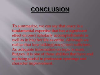 To summarize, we can say that oracy is a
fundamental expertise that has a significant
effect on one's scholarly accomplishments as
well as in his/her life as entire .Although we
realize that lone talking(oracy) isn't sufficient .
An adequate information on topic is must.
But,yes, it is one of those abilities that have end
up being useful in profession openings and
character improvement.
 