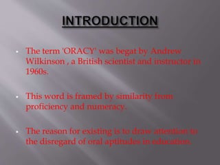  The term 'ORACY' was begat by Andrew
Wilkinson , a British scientist and instructor in
1960s.
 This word is framed by similarity from
proficiency and numeracy.
 The reason for existing is to draw attention to
the disregard of oral aptitudes in education.
 
