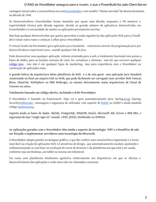 vantagem inicial sobre a concorrência era comPowerBuilder e em modelo “cliente-servidor”de desenvolvimento
na década de 1990.
Os Desenvolvedores PowerBuilder foram mantidos por quase uma década, enquanto o PB manteve a
superioridade técnica pela década seguinte, devido ao grande número de aplicativos desenvolvidos em
PowerBuilder e a necessidade de manter as aplicações previamente escritas.
Mas hoje qualquer desenvolvedor que queira aproveitar a onda seguinte (as das aplicações Web para a Cloud)
deve tomar outro rumo e começar a olhar para o WaveMaker.
O Vistual Studio da WaveMaker gera aplicações Java Standards - extensíveis através de programação Java por
desenvolvedores experientes Java, usando qualquer IDE de Java.
Pode desenvolver uma qualquer aplicação robusta orientada para a web, e totalmente funcional com acesso a
bases de dados, para as funções normais de criar, ler, actualizar e eliminar, sem ter que escrever qualquer
código Java . Isso não é um qualquer hype de marketing, mas pura experiência com o WaveMaker na
construção de aplicações reais.
A grande beleza da arquitectura desta plataforma de RAD, é a de esta gerar uma aplicação Java Standard
construindo no final um arquivo EAR ou WAR, que pode fácilmente ser carregado num servidor Web Tomcat,
JBoss, GlassFish, WebSphere ou IBM WebLogic, ou mesmo directamente numa arquitectura de Cloud da
Vmware ou outra.
Totalmente baseado em código aberto, incluindo o RAD WaveMaker
O WaveMaker é baseado na framewaork Dojo 1,0 e gera automaticamente Java, Spring,Acegi (Spring
Security),Hibernate , mensagens e segurança de utilizador com suporte de (LDAP ou SGBD) e ainda mantém
código multitenancy.
Suporta ainda as bases de dados MySQL, PostgreSQL, HSQLDB, Oracle, Microsoft SQL Server e IBM DB2, e
segurança do tipo “single sign-on” usando LDAP, JOSSO, SiteMinder ou SPNEGO.
As Aplicações geradas com o WaveMaker têm ainda o suporte da tecnologia WPF e o benefício de não
ser forçado a implementar servidores nem tecnologia da Microsoft.
O WaveMaker adopta painéis no designer gráfico, o que lhe confere uma característica importante e o torna
mais fácil na criação de aplicações Web 2.0 atractivas de design, que automaticamente escalam, ajustando e
redimensionando-se com base na resolução do ecran do Browser e da plataforma em que está a ser usada,
conforme seja um Desktop, um tablet ou mesmo um telemóvel.
Em suma uma plataforma totalmente agnóstica relativamente aos dispositivos em que se efectua o
desenvolvimento das aplicações e onde estas irão ser chamadas a executar.
O RAD da WaveMaker assegura para a nuvem, o que o PowerBuild fez pelo Client-Server
2
 