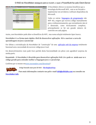 O WaveMaker oferece os mesmos benefícios que a
tecnologia da Microsoft WPF, sem se ser forçado a
implementar em servidores e software dispendioso da
Microsoft.
Todos as outras linguagens de programação não
WPF 4GL, exigem que escreva código manualmente
para o redimensionamento, que normalmente não só
é demorado, como técnicamente complexo,
principalmente se há um grande número de
controles em cada página.
Assim, com WaveMaker pode obter os benefícios do WPF, mas numa solução totalmente Open Source.
WaveMaker é a a forma mais rápida e fácil de desenvolver aplicações RIA e suavizar a curva de
aprendizagem em Java e JavaScript
Por último a reivindicação da WaveMaker de “construção” de uma aplicação web da empresa totalmente
funcional sem a necessidade de escrever código Java é real.
Em desenvolvimentos reais pude tirar partido desta funcionalidade em pleno com agradável surpresa da
minha parte.
Resumindo - O WaveMaker é divertido para desenvolver aplicações Web 2.0 e pode-se ainda usar-se o
código gerado para entender melhor a linguagem Java e o JavaScript.
Confirme por si mesmo emwww.wavemaker.com/download !
Artigo baseado num post de Rick - The Displaced Guy
Para mais informações contacte-nos pelo e-mail info@softelabs.com ou consulte em
WaveMaker Info
O RAD da WaveMaker assegura para a nuvem, o que o PowerBuild fez pelo Client-Server
3
 