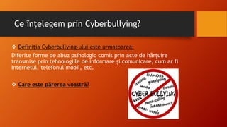 Ce înțelegem prin Cyberbullying?
 Definiția Cyberbullying-ului este urmatoarea:
Diferite forme de abuz psihologic comis prin acte de hărțuire
transmise prin tehnologiile de informare și comunicare, cum ar fi
Internetul, telefonul mobil, etc.
 Care este părerea voastră?
 