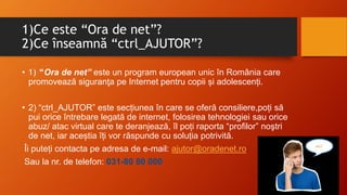 1)Ce este “Ora de net”?
2)Ce înseamnă “ctrl_AJUTOR”?
• 1) “Ora de net” este un program european unic în România care
promovează siguranţa pe Internet pentru copii și adolescenți.
• 2) “ctrl_AJUTOR” este secțiunea în care se oferă consiliere,poți să
pui orice întrebare legată de internet, folosirea tehnologiei sau orice
abuz/ atac virtual care te deranjează, îl poți raporta “profilor” noştri
de net, iar aceștia îți vor răspunde cu soluția potrivită.
Îi puteți contacta pe adresa de e-mail: ajutor@oradenet.ro.
Sau la nr. de telefon: 031-80 80 000
 