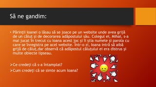 Să ne gandim:
• Părinții Ioanei o lăsau să se joace pe un website unde avea grijă
de un căluț și de decorarea adăpostului său. Colegul ei, Mihai, s-a
mai jucat în trecut cu Ioana acest joc și îi știa numele și parola cu
care se înregistra pe acel website. Într-o zi, Ioana intră să aibă
grijă de căluț,dar observă că adăpostul căluțului ei era distrus și
multe obiecte lipseau.
Ce credeți că s-a întamplat?
Cum credeți că se simte acum Ioana?
 