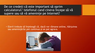 De ce credeți că este important să oprim
calculatorul/ telefonul cand cineva începe să vă
supere sau să vă amenințe pe Internet?
• Elevii trebuie să înțeleagă că, dacă vor rămane online, hărțuirea
sau amenințările pot continua și se pot agrava.
 