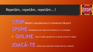 Repetăm, repetăm, repetăm...!
folosirii calculatorului în momentul hărțuirii
Fii cand un adult apropiat îți va spune că este în regulă.
întotdeauna unui adult de încredere ce s-a întamplat
online jocuri potrivite varstei tale și cu măsură
 