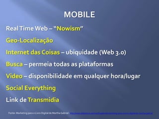 MOBILE
RealTime Web – “Nowism”
Geo-Localização
Internet das Coisas – ubiquidade (Web 3.0)
Busca – permeia todas as plataformas
Video – disponibilidade em qualquer hora/lugar
Social Everything
Link deTransmidia
Fonte: Marketing para o Livro Digital de MarthaGabriel -http://www.slideshare.net/marthagabriel/marketing-para-o-livro-digital-by-martha-gabriel
 