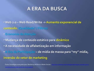 A ERA DA BUSCA
• Web 2.0 – Web Read/Write -> Aumento exponencial de
conteúdo. (Qualidade? / Filtros)
• Economia da Atenção
• Mudança de conteúdo estático para dinâmico
• A necessidade de alfabetização em informação
• A Era da Participação – de mídia de massa para “my” mídia,
inversão do vetor de marketing
Fonte: Estratégias avançadas para Marketing de Busca e Redes Sociais - http://www.slideshare.net/marthagabriel/estratgias-avanadas-para-o-
marketing-busca-e-redes-sociais-by-martha-gabriel
 