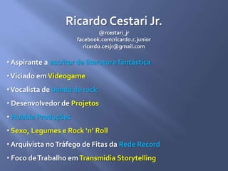 Ricardo Cestari Jr.
@rcestari_jr
facebook.com/ricardo.c.junior
ricardo.cesjr@gmail.com
• Aspirante a escritor de literatura fantástica
•Viciado emVideogame
•Vocalista de banda de rock
• Desenvolvedor de Projetos
• Hubble Produções
• Sexo, Legumes e Rock ‘n’ Roll
• Arquivista noTráfego de Fitas da Rede Record
• Foco deTrabalho emTransmidia Storytelling
 