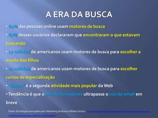 A ERA DA BUSCA
• 84% das pessoas online usam motores de busca
• 87% desses usuários declararam que encontraram o que estavam
buscando
• 17 milhões de americanos usam motores de busca para escolher a
escola dos filhos
• 21 milhões de americanos usam motores de busca para escolher
cursos de especialização
• “Busca” é a segunda atividade mais popular da Web
•Tendência é que o uso de buscadores ultrapasse o uso do email em
breve
Fonte: Estratégias avançadas para Marketing de Busca e Redes Sociais - http://www.slideshare.net/marthagabriel/estratgias-avanadas-para-o-
marketing-busca-e-redes-sociais-by-martha-gabriel
 