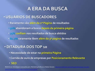 A ERA DA BUSCA
• USUÁRIOS DE BUSCADORES
• Raramente vão além da 1ª Página de resultados
• 50% abandonam a busca depois da primeira página
• 75% confiam nos resultados de busca obtidos
• 81.7% raramente lêem além da 3ª pagina de resultados
Referência: Estratégias avançadas para Marketing de Busca e Redes Sociais - http://www.slideshare.net/marthagabriel/estratgias-avanadas-
para-o-marketing-busca-e-redes-sociais-by-martha-gabriel
• DITADURA DOSTOP 10
• Necessidade de estar na primeira Página
• Corrida de ouro de empresas por Posicionamento Relevante
• SEO
 