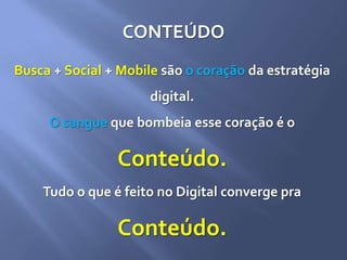 CONTEÚDO
Busca + Social + Mobile são o coração da estratégia
digital.
O sangue que bombeia esse coração é o
Conteúdo.
Tudo o que é feito no Digital converge pra
Conteúdo.
 