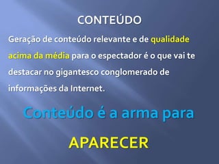 CONTEÚDO
Geração de conteúdo relevante e de qualidade
acima da média para o espectador é o que vai te
destacar no gigantesco conglomerado de
informações da Internet.
Conteúdo é a arma para
APARECER
 