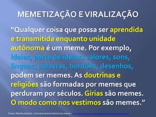 MEMETIZAÇÃO EVIRALIZAÇÃO
“Qualquer coisa que possa ser aprendida
e transmitida enquanto unidade
autônoma é um meme. Por exemplo,
ideias, parte de ideias, valores, sons,
linguas, palavras, bordões, desenhos,
podem ser memes. As doutrinas e
religiões são formadas por memes que
perduram por séculos. Gírias são memes.
O modo como nos vestimos são memes.”
Fonte: MarthaGabriel – Uma brevíssima história do meme - http://www.martha.com.br/uma-brevissima-historia-do-meme/
 