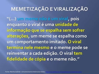MEMETIZAÇÃO EVIRALIZAÇÃO
“(...) um meme não é um viral, pois
enquanto o viral é uma unidade de
informação que se espalha sem sofrer
alterações, um meme se espalha como
um comportamento imitado. O viral
termina nele mesmo e o meme pode se
reinventar a cada edição. O viral tem
fidelidade de cópia e o meme não.”
Fonte: MarthaGabriel – Uma brevíssima história do meme - http://www.martha.com.br/uma-brevissima-historia-do-meme/
 