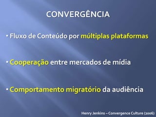 CONVERGÊNCIA
• Fluxo de Conteúdo por múltiplas plataformas
• Cooperação entre mercados de mídia
• Comportamento migratório da audiência
Henry Jenkins – Convergence Culture (2006)
 