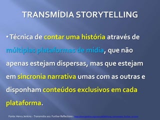 TRANSMÍDIA STORYTELLING
•Técnica de contar uma história através de
múltiplas plataformas de mídia, que não
apenas estejam dispersas, mas que estejam
em sincronia narrativa umas com as outras e
disponham conteúdos exclusivos em cada
plataforma.
Fonte: Henry Jenkins - Transmidia 202: Further Reflections : http://henryjenkins.org/2011/08/defining_transmedia_further_re.html
 