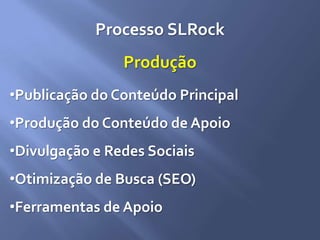 Processo SLRock
Produção
•Publicação do Conteúdo Principal
•Produção do Conteúdo de Apoio
•Divulgação e Redes Sociais
•Otimização de Busca (SEO)
•Ferramentas de Apoio
 