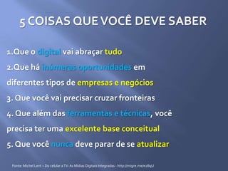 5 COISAS QUEVOCÊ DEVE SABER
1.Que o digital vai abraçar tudo
2.Que há inúmeras oportunidades em
diferentes tipos de empresas e negócios
3. Que você vai precisar cruzar fronteiras
4. Que além das ferramentas e técnicas, você
precisa ter uma excelente base conceitual
5. Que você nunca deve parar de se atualizar
Fonte: Michel Lent – Do celular aTV:As Mídias Digitais Integradas - http://migre.me/e2BqU
 