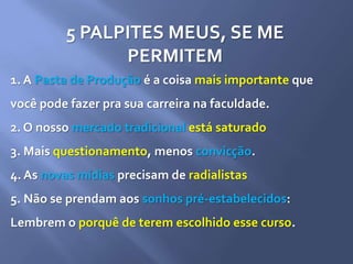 5 PALPITES MEUS, SE ME
PERMITEM
1. A Pasta de Produção é a coisa mais importante que
você pode fazer pra sua carreira na faculdade.
2. O nosso mercado tradicional está saturado
3. Mais questionamento, menos convicção.
4. As novas mídias precisam de radialistas
5. Não se prendam aos sonhos pré-estabelecidos:
Lembrem o porquê de terem escolhido esse curso.
 
