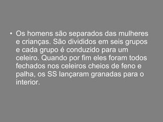 Os homens são separados das mulheres e crianças. São divididos em seis grupos e cada grupo é conduzido para um celeiro. Quando por fim eles foram todos fechados nos celeiros cheios de feno e palha, os SS lançaram granadas para o interior. 