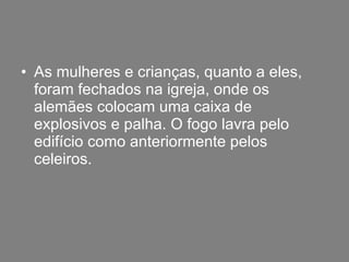 As mulheres e crianças, quanto a eles, foram fechados na igreja, onde os alemães colocam uma caixa de explosivos e palha. O fogo lavra pelo edifício como anteriormente pelos celeiros. 