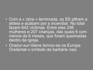 Com a « obra » terminada, os SS pilham a aldeia e acabam por a incendiar. No total fazem 642 víctimas. Entre elas 246 mulheres e 207 crianças, das quais 6 com menos de 6 meses, que foram queimadas dentro da Igreja. Oradur-sur-Glane tornou-se na Europa Ocidental o símbolo da barbárie nazi. 