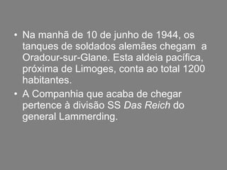 Na manhã de 10 de junho de 1944, os tanques de soldados alemães chegam  a Oradour-sur-Glane. Esta aldeia pacífica, próxima de Limoges, conta ao total 1200 habitantes. A Companhia que acaba de chegar pertence à divisão SS  Das Reich  do general Lammerding. 
