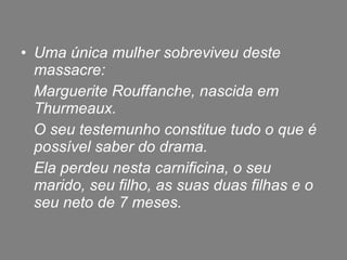 Uma única mulher sobreviveu deste massacre:  Marguerite Rouffanche, nascida em Thurmeaux. O seu testemunho constitue tudo o que é possível saber do drama. Ela perdeu nesta carnificina, o seu marido, seu filho, as suas duas filhas e o seu neto de 7 meses. 