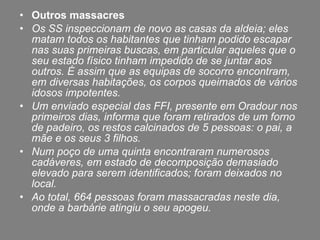 Outros massacres  Os SS inspeccionam de novo as casas da aldeia; eles matam todos os habitantes que tinham podido escapar nas suas primeiras buscas, em particular aqueles que o seu estado físico tinham impedido de se juntar aos outros. É assim que as equipas de socorro encontram, em diversas habitações, os corpos queimados de vários idosos impotentes. Um enviado especial das FFI, presente em Oradour nos primeiros dias, informa que foram retirados de um forno de padeiro, os restos calcinados de 5 pessoas: o pai, a mãe e os seus 3 filhos. Num poço de uma quinta encontraram numerosos cadáveres, em estado de decomposição demasiado elevado para serem identificados; foram deixados no local. Ao total, 664 pessoas foram massacradas neste dia, onde a barbárie atingiu o seu apogeu. 