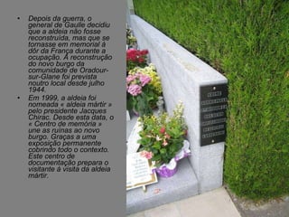 Depois da guerra, o general de Gaulle decidiu que a aldeia não fosse reconstruída, mas que se tornasse em memorial à dôr da França durante a ocupação. A reconstrução do novo burgo da comunidade de Oradour-sur-Glane foi prevista noutro local desde julho 1944. Em 1999, a aldeia foi nomeada « aldeia mártir » pelo presidente Jacques Chirac. Desde esta data, o « Centro de memória » une as ruínas ao novo burgo. Graças a uma exposição permanente cobrindo todo o contexto. Este centro de documentação prepara o visitante à visita da aldeia mártir.  