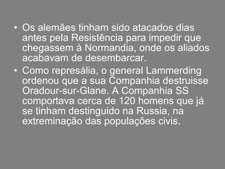 Os alemães tinham sido atacados dias antes pela Resistência para impedir que chegassem à Normandia, onde os aliados acabavam de desembarcar. Como represália, o general Lammerding ordenou que a sua Companhia destruisse Oradour-sur-Glane. A Companhia SS comportava cerca de 120 homens que já se tinham destinguido na Russia, na extreminação das populações civis. 
